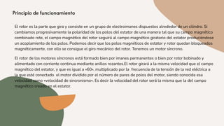 El rotor es la parte que gira y consiste en un grupo de electroimanes dispuestos alrededor de un cilindro. Si
cambiamos progresivamente la polaridad de los polos del estator de una manera tal que su campo magnético
combinado rote, el campo magnético del rotor seguirá al campo magnético giratorio del estator produciéndose
un acoplamiento de los polos. Podemos decir que los polos magnéticos de estator y rotor quedan bloqueados
magnéticamente, con ello se consigue el giro mecánico del rotor. Tenemos un motor síncrono.
El rotor de los motores síncronos está formado bien por imanes permanentes o bien por rotor bobinado y
alimentado con corriente continua mediante anillos rozantes.El rotor girará a la misma velocidad que el campo
magnético del estator, y que es igual a «60», multiplicado por la frecuencia de la tensión de la red eléctrica a
la que esté conectado el motor dividido por el número de pares de polos del motor, siendo conocida esa
velocidad como «velocidad de sincronismo». Es decir la velocidad del rotor será la misma que la del campo
magnético creado en el estator.
 