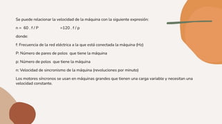 Se puede relacionar la velocidad de la máquina con la siguiente expresión:
n = 60 . f / P =120 . f / p
donde:
f: Frecuencia de la red eléctrica a la que está conectada la máquina (Hz)
P: Número de pares de polos que tiene la máquina
p: Número de polos que tiene la máquina
n: Velocidad de sincronismo de la máquina (revoluciones por minuto)
Los motores síncronos se usan en máquinas grandes que tienen una carga variable y necesitan una
velocidad constante.
 
