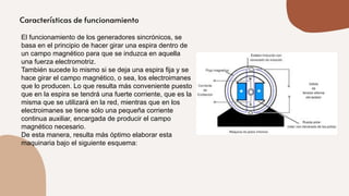 El funcionamiento de los generadores sincrónicos, se
basa en el principio de hacer girar una espira dentro de
un campo magnético para que se induzca en aquella
una fuerza electromotriz.
También sucede lo mismo si se deja una espira fija y se
hace girar el campo magnético, o sea, los electroimanes
que lo producen. Lo que resulta más conveniente puesto
que en la espira se tendrá una fuerte corriente, que es la
misma que se utilizará en la red, mientras que en los
electroimanes se tiene sólo una pequeña corriente
continua auxiliar, encargada de producir el campo
magnético necesario.
De esta manera, resulta más óptimo elaborar esta
maquinaria bajo el siguiente esquema:
 