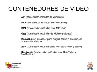 CONTENEDORES DE VÍDEO AVI  (contenedor estándar de Windows) MOV  (contenedor estándar de QuickTime) MP4  (contenedor estándar para MPEG-4) Ogg  (contenedor estándar de Xiph.org códecs) Matroska  (sin estándar para ningún códec o sistema, es un estándar abierto) ASF  (contenedor estándar para Microsoft WMA y WMV) RealMedia  (contenedor estándar para RealVideo y RealAudio) 