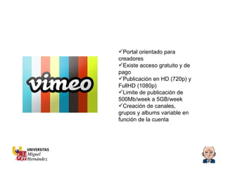 Portal orientado para creadores  Existe acceso gratuito y de pago Publicación en HD (720p) y FullHD (1080p) Limite de publicación de 500Mb/week a 5GB/week Creación de canales, grupos y albums variable en función de la cuenta 