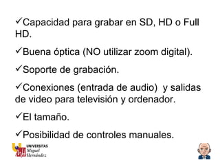 Capacidad para grabar en SD, HD o Full HD. Buena óptica (NO utilizar zoom digital). Soporte de grabación. Conexiones (entrada de audio)  y salidas de video para televisión y ordenador. El tamaño. Posibilidad de controles manuales. 