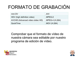 FORMATO DE GRABACIÓN Comprobar que el formato de vídeo de nuestra cámara sea editable por nuestro programa de edición de vídeo. mini DV .AVI HDV (high definition video) .MPEG-2 AVCHD (Advanced video códec HD) .MPEG-4 (H.264) QuickTime .MOV (H.264) 
