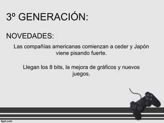 3º GENERACIÓN:
NOVEDADES:
Las compañías americanas comienzan a ceder y Japón
viene pisando fuerte.
Llegan los 8 bits, la mejora de gráficos y nuevos
juegos.

 