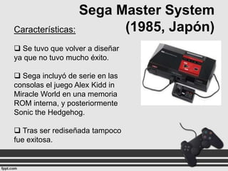 Sega Master System
(1985, Japón)
Características:
 Se tuvo que volver a diseñar
ya que no tuvo mucho éxito.
 Sega incluyó de serie en las
consolas el juego Alex Kidd in
Miracle World en una memoria
ROM interna, y posteriormente
Sonic the Hedgehog.
 Tras ser rediseñada tampoco
fue exitosa.

 