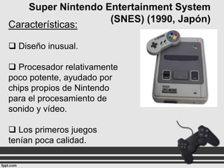 Super Nintendo Entertainment System
(SNES) (1990, Japón)
Características:
 Diseño inusual.
 Procesador relativamente
poco potente, ayudado por
chips propios de Nintendo
para el procesamiento de
sonido y vídeo.
 Los primeros juegos
tenían poca calidad.

 