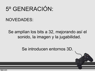 5º GENERACIÓN:
NOVEDADES:
Se amplían los bits a 32, mejorando así el
sonido, la imagen y la jugabilidad.
Se introducen entornos 3D.

 