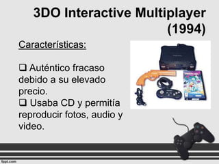 3DO Interactive Multiplayer
(1994)
Características:

 Auténtico fracaso
debido a su elevado
precio.
 Usaba CD y permitía
reproducir fotos, audio y
video.

 