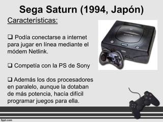 Sega Saturn (1994, Japón)
Características:
 Podía conectarse a internet
para jugar en línea mediante el
módem Netlink.

 Competía con la PS de Sony
 Además los dos procesadores
en paralelo, aunque la dotaban
de más potencia, hacía difícil
programar juegos para ella.

 