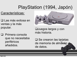 PlayStation (1994, Japón)
Características:
 Las más exitosa en
ventas y la más
popular.
 Primera consola
que no necesitaba
periféricos
añadidos.

Juegos largos y con
más historia.
 Se crearon las tarjetas
de memoria de almacén
de datos.

 
