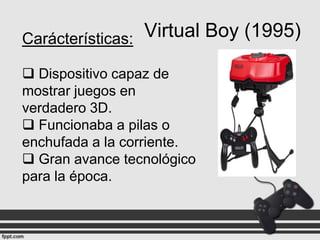 Virtual Boy (1995)
Carácterísticas:
 Dispositivo capaz de
mostrar juegos en
verdadero 3D.
 Funcionaba a pilas o
enchufada a la corriente.
 Gran avance tecnológico
para la época.

 