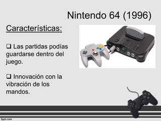Nintendo 64 (1996)
Características:
 Las partidas podías
guardarse dentro del
juego.
 Innovación con la
vibración de los
mandos.

 