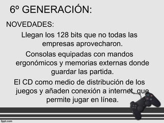 6º GENERACIÓN:
NOVEDADES:
Llegan los 128 bits que no todas las
empresas aprovecharon.
Consolas equipadas con mandos
ergonómicos y memorias externas donde
guardar las partida.
El CD como medio de distribución de los
juegos y añaden conexión a internet, que
permite jugar en línea.

 