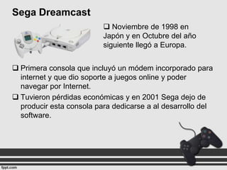 Sega Dreamcast
 Noviembre de 1998 en
Japón y en Octubre del año
siguiente llegó a Europa.
 Primera consola que incluyó un módem incorporado para
internet y que dio soporte a juegos online y poder
navegar por Internet.
 Tuvieron pérdidas económicas y en 2001 Sega dejo de
producir esta consola para dedicarse a al desarrollo del
software.

 