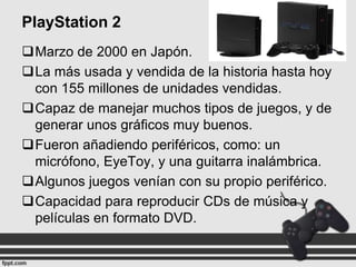 PlayStation 2
Marzo de 2000 en Japón.
La más usada y vendida de la historia hasta hoy
con 155 millones de unidades vendidas.
Capaz de manejar muchos tipos de juegos, y de
generar unos gráficos muy buenos.
Fueron añadiendo periféricos, como: un
micrófono, EyeToy, y una guitarra inalámbrica.
Algunos juegos venían con su propio periférico.
Capacidad para reproducir CDs de música y
películas en formato DVD.

 