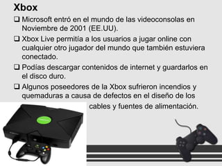 Xbox
 Microsoft entró en el mundo de las videoconsolas en
Noviembre de 2001 (EE.UU).
 Xbox Live permitía a los usuarios a jugar online con
cualquier otro jugador del mundo que también estuviera
conectado.
 Podías descargar contenidos de internet y guardarlos en
el disco duro.
 Algunos poseedores de la Xbox sufrieron incendios y
quemaduras a causa de defectos en el diseño de los
cables y fuentes de alimentación.

 