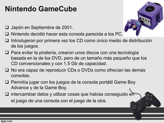 Nintendo GameCube
 Japón en Septiembre de 2001.
 Nintendo decidió hacer esta consola parecida a los PC.
 Introdujeron por primera vez los CD como único medio de distribución
de los juegos.
 Para evitar la piratería, crearon unos discos con una tecnología
basada en la de los DVD, pero de un tamaño más pequeño que los
CD convencionales y con 1.5 Gb de capacidad.
 No era capaz de reproducir CDs o DVDs como ofrecían las demás
consolas.
 Permitía jugar con los juegos de la consola portátil Game Boy
Advance y de la Game Boy.
 intercambiar datos y utilizar cosas que habías conseguido en
el juego de una consola con el juego de la otra.

 
