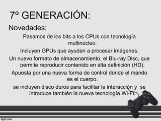 7º GENERACIÓN:
Novedades:
Pasamos de los bits a los CPUs con tecnología
multinúcleo.
Incluyen GPUs que ayudan a procesar imágenes.
Un nuevo formato de almacenamiento, el Blu-ray Disc, que
permite reproducir contenido en alta definición (HD).
Apuesta por una nueva forma de control donde el mando
es el cuerpo.
se incluyen disco duros para facilitar la interacción y se
introduce también la nueva tecnología Wi-Fi.

 