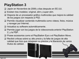 PlayStation 3
 Japón en Noviembre de 2006 y días después en EE.UU.
 Existen tres modelos: original, slim y super slim.
 Dispone de un procesador gráfico multinúcleo que mejora la calidad
de los juegos con respecto a PS2.
 Permite visualizar contenido multimedia como videos, fotos, música
y navegar por Internet.
 Actualiza su software automáticamente.
 Permite jugar con los juegos de la videoconsola anterior PlayStation
2, y la PSP.
 Posee accesorios como el PlayStation Eye o el PlayStation Move.
 Recibió criticas sobre su alto precio y la falta de juegos de alta
calidad que hizo que rebajasen su precios y la liberación de varios
títulos de calidad.

 