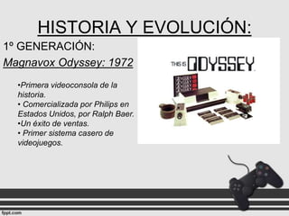 HISTORIA Y EVOLUCIÓN:
1º GENERACIÓN:
Magnavox Odyssey: 1972
•Primera videoconsola de la
historia.
• Comercializada por Philips en
Estados Unidos, por Ralph Baer.
•Un éxito de ventas.
• Primer sistema casero de
videojuegos.

 