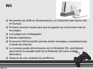 Wii

 Noviembre de 2006 en Norteamérica y en Diciembre del mismo año
en Europa.
 Primera consola creada para que el jugador se involucrase más en
los juegos.
 Los juegos son multijugador.
 Mando inalámbrico.
 El servicio WiiConnect24 permite recibir mensajes y actualizaciones
a través de Internet.
 La consola puede sincronizarse con la Nintendo DS, permitiendo
aprovechar la pantalla táctil de la Nintendo DS como mando
alternativo.
 Dispone de una variedad de periféricos.

 