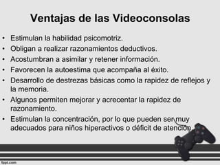 Ventajas de las Videoconsolas
•
•
•
•
•

Estimulan la habilidad psicomotriz.
Obligan a realizar razonamientos deductivos.
Acostumbran a asimilar y retener información.
Favorecen la autoestima que acompaña al éxito.
Desarrollo de destrezas básicas como la rapidez de reflejos y
la memoria.
• Algunos permiten mejorar y acrecentar la rapidez de
razonamiento.
• Estimulan la concentración, por lo que pueden ser muy
adecuados para niños hiperactivos o déficit de atención.

 