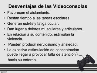 Desventajas de las Videoconsolas
•
•
•
•
•

Favorecen el aislamiento.
Restan tiempo a las tareas escolares.
Generan estrés y fatiga ocular.
Dan lugar a dolores musculares y articulares.
En relación a su contenido, estimulan la
violencia.
• Pueden producir nerviosismo y ansiedad.
• La excesiva estimulación de concentración
puede llegar a provocar falta de atención
hacia su entorno.

 