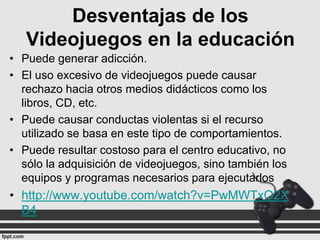 Desventajas de los
Videojuegos en la educación
• Puede generar adicción.
• El uso excesivo de videojuegos puede causar
rechazo hacia otros medios didácticos como los
libros, CD, etc.
• Puede causar conductas violentas si el recurso
utilizado se basa en este tipo de comportamientos.
• Puede resultar costoso para el centro educativo, no
sólo la adquisición de videojuegos, sino también los
equipos y programas necesarios para ejecutarlos

• http://www.youtube.com/watch?v=PwMWTxO2X
B4

 