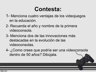 Contesta:
1- Menciona cuatro ventajas de los videojuegos
en la educación.
2- Recuerda el año y nombre de la primera
videoconsola.
3- Menciona dos de las innovaciones más
destacadas en la evolución de las
videoconsolas.
4- ¿Como crees que podría ser una videoconsola
dentro de 50 años? Dibújala.

 