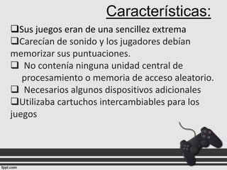 Características:
Sus juegos eran de una sencillez extrema
Carecían de sonido y los jugadores debían
memorizar sus puntuaciones.
 No contenía ninguna unidad central de
procesamiento o memoria de acceso aleatorio.
 Necesarios algunos dispositivos adicionales
Utilizaba cartuchos intercambiables para los
juegos

 