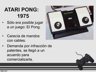 ATARI PONG:
1975
• Sólo era posible jugar
a un juego: El Pong.
• Carecía de mandos
con cables.
• Demanda por infracción de
patentes, se llegó a un
acuerdo para
comercializarla.

 