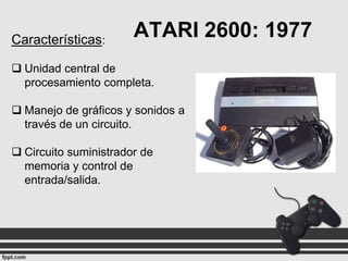 Características:

ATARI 2600: 1977

 Unidad central de
procesamiento completa.
 Manejo de gráficos y sonidos a
través de un circuito.

 Circuito suministrador de
memoria y control de
entrada/salida.

 