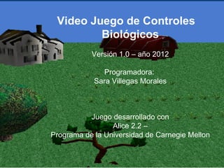 Video Juego de Controles
         Biológicos
           Versión 1.0 – año 2012

              Programadora:
            Sara Villegas Morales



          Juego desarrollado con
                 Alice 2.2 –
Programa de la Universidad de Carnegie Mellon
 
