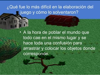 ¿Qué fue lo más difícil en la elaboración del
      juego y cómo lo solventaron?



      • A la hora de poblar el mundo que
        todo cae en el mismo lugar y se
        hace toda una confusión para
        arrastrar y colocar los objetos donde
        corresponde.
 