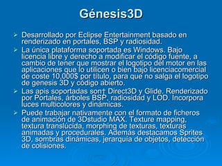 Génesis3D Desarrollado por Eclipse Entertainment basado en renderizado en portales, BSP y radiosidad. La única plataforma soportada es Windows. Bajo licencia libre y derecho a modificar el código fuente, a cambio de tener que mostrar el logotipo del motor en las aplicaciones que lo utilicen o bien bajo licenciacomercial de coste 10,000$ por título, para que no salga el logotipo de genesis 3D y código abierto. Las apis soportadas son  Direct3D y Glide. Renderizado por Portales, árboles BSP, radiosidad y LOD. Incorpora luces multicolores y dinámicas. Puede trabajar nativamente con el formato de ficheros de animación de 3Dstudio MAX. Texture mapping, textura translúcida, morphing de texturas, texturas animadas y procedurales. Además destacamos Sprites 3D, sombras dinámicas, jerarquía de objetos, detección de colisiones. 