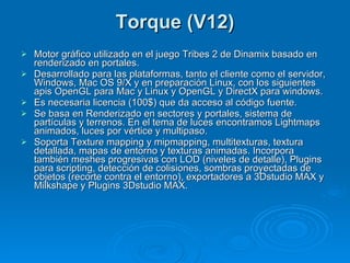 Torque (V12) Motor gráfico utilizado en el juego Tribes 2 de Dinamix basado en renderizado en portales. Desarrollado para las plataformas, tanto el cliente como el servidor, Windows, Mac OS 9/X y en preparación Linux, con los siguientes apis OpenGL para Mac y Linux y OpenGL y DirectX para windows. Es necesaria licencia (100$) que da acceso al código fuente. Se basa en Renderizado en sectores y portales, sistema de partículas y terrenos. En el tema de luces encontramos Lightmaps animados, luces por vértice y multipaso. Soporta Texture mapping y mipmapping, multitexturas, textura detallada, mapas de entorno y texturas animadas. Incorpora también meshes progresivas con LOD (niveles de detalle), Plugins para scripting, detección de colisiones, sombras proyectadas de objetos (recorte contra el entorno), exportadores a 3Dstudio MAX y Milkshape y Plugins 3Dstudio MAX. 