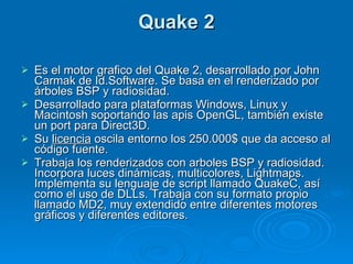 Quake 2 Es el motor grafico del Quake 2, desarrollado por John Carmak de Id.Software. Se basa en el renderizado por árboles BSP y radiosidad. Desarrollado para plataformas Windows, Linux y Macintosh soportando las apis OpenGL, también existe un port para Direct3D. Su  licencia  oscila entorno los 250.000$ que da acceso al código fuente. Trabaja los renderizados con arboles BSP y radiosidad. Incorpora luces dinámicas, multicolores, Lightmaps. Implementa su lenguaje de script llamado QuakeC, así como el uso de DLLs. Trabaja con su formato propio llamado MD2, muy extendido entre diferentes motores gráficos y diferentes editores. 