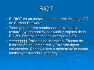 RIOT  El RIOT es un motor en tiempo real del juego 3D de Surreal Software Tiene perspectiva sombreada, el traz de la textura. Ayuda para Windows95 y tarjetas de la PC 3D. Objetos animados jerárquicos 3D.            Paisajes de Morphing. Efectos de iluminación en tiempo real y filtración ligera volumétrica. Red excesiva o módem de la ayuda multiplayer usando DirectPlay. 