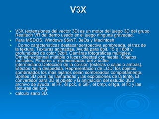 V3X  V3X (extensiones del vector 3D) es un motor del juego 3D del grupo Realtech VR del demo usado en el juego ninguna gravedad. Para MSDOS, Windows 95/NT, BeOs y Macintosh . Como características destacar perspectiva sombreada, el traz de la textura. Texturas animadas. Ayuda para 8bit, 15 o 16bit y profundidad de color 32bit. Cámaras fotográficas múltiples. Omnidirectionnal múltiple o luces directas con niebla. Objetos múltiples. Pintores o representación del z-buffer intermediario.Detección de la colisión (esferas o cajas o ambas). Efectos de la despedida. Representación de LOD: los objetos sombreados los más lejanos serán sombreados completamente. Sprites 3D para las llamaradas y las explosiones de la lente. El convertidor para 3D el objeto y la animación del estudio 3DS archivo de ayuda, el FF, el pcx, el GIF, el bmp, el tga, el flc y las texturas del png. cálculo sano 3D. 