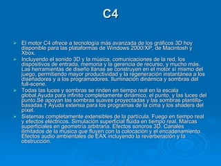 C4 El motor C4 ofrece a tecnología más avanzada de los gráficos 3D hoy disponible para las plataformas de Windows 2000/XP, de Macintosh y Xbox.  Incluyendo el sonido 3D y la música, comunicaciones de la red, los dispositivos de entrada, memoria y la gerencia de recurso, y mucho más. Las herramientas de diseño llanas se construyen en el motor sí mismo del juego, permitiendo mayor productividad y la regeneración instantánea a los diseñadores y a los programadores. Iluminación dinámica y sombras del full-scene. Todas las luces y sombras se rinden en tiempo real en la escala global.Ayuda para infinito completamente dinámico, el punto, y las luces del punto.Se apoyan las sombras suaves proyectadas y las sombras plantilla-basadas.  Ayuda extensa para los programas de la cima y los shaders del píxel. Sistemas completamente extensibles de la partícula. Fuego en tiempo real y efectos eléctricos. Simulación superficial flúida en tiempo real. Marcas superficiales en geometría arbitraria. Efectos sonoros 3D. Canales ilimitados de la música que fluyen con la colocación y el encadenamiento. Efectos audio ambientales de EAX incluyendo la reverberación y la obstrucción. 