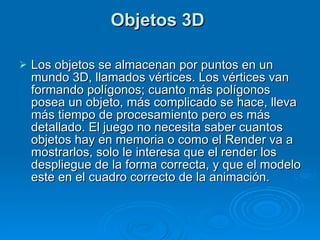 Objetos 3D  Los objetos se almacenan por puntos en un mundo 3D, llamados vértices. Los vértices van formando polígonos; cuanto más polígonos posea un objeto, más complicado se hace, lleva más tiempo de procesamiento pero es más detallado. El juego no necesita saber cuantos objetos hay en memoria o como el Render va a mostrarlos, solo le interesa que el render los despliegue de la forma correcta, y que el modelo este en el cuadro correcto de la animación. 