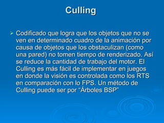 Culling  Codificado que logra que los objetos que no se ven en determinado cuadro de la animación por causa de objetos que los obstaculizan (como una pared) no tomen tiempo de renderizado. Así se reduce la cantidad de trabajo del motor. El Culling es más fácil de implementar en juegos en donde la visión es controlada como los RTS en comparación con lo FPS. Un método de Culling puede ser por “Árboles BSP” 