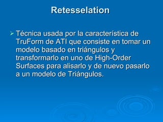 Retesselation  Técnica usada por la característica de TruForm de ATI que consiste en tomar un modelo basado en triángulos y transformarlo en uno de High-Order Surfaces para alisarlo y de nuevo pasarlo a un modelo de Triángulos. 
