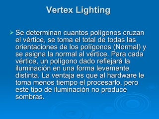 Vertex Lighting  Se determinan cuantos polígonos cruzan el vértice, se toma el total de todas las orientaciones de los polígonos (Normal) y se asigna la normal al vértice. Para cada vértice, un polígono dado reflejará la iluminación en una forma levemente distinta. La ventaja es que al hardware le toma menos tiempo el procesarlo, pero este tipo de iluminación no produce sombras. 