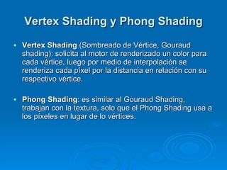 Vertex Shading y Phong Shading Vertex Shading  (Sombreado de Vértice, Gouraud shading): solicita al motor de renderizado un color para cada vértice, luego por medio de interpolación se renderiza cada píxel por la distancia en relación con su respectivo vértice. Phong Shading : es similar al Gouraud Shading, trabajan con la textura, solo que el Phong Shading usa a los píxeles en lugar de lo vértices. 