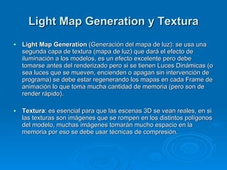 Light Map Generation y Textura Light Map Generation  (Generación del mapa de luz): se usa una segunda capa de textura (mapa de luz) que dará el efecto de iluminación a los modelos, es un efecto excelente pero debe tomarse antes del renderizado pero si se tienen Luces Dinámicas (o sea luces que se mueven, encienden o apagan sin intervención de programa) se debe estar regenerando los mapas en cada Frame de animación lo que toma mucha cantidad de memoria (pero son de render rápido). Textura : es esencial para que las escenas 3D se vean reales, en si las texturas son imágenes que se rompen en los distintos polígonos del modelo, muchas imágenes tomarán mucho espacio en la memoria por eso se debe usar técnicas de compresión. 