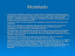 Modelado La etapa de modelado consiste en ir dando forma a objetos individuales que luego serán usados en la escena. Existen diversos tipos de geometría para modelador con NURBS y modelado poligonal. Además, aunque menos usado, existe otro tipo llamado "modelado basado en imágenes. Consiste en convertir una fotografía a 3D mediante el uso de diversas técnicas. A pesar de haber muchos paquetes de modelado y animación 3D, los cuatro más populares: Maya. Es el software de modelado más popular en la industria. Es utilizado por multitud de importantes estudios de efectos visuales en combinación con RenderMan, el motor de rénder fotorrealista de Pixar.  3D Studio Max. Fue originalmente escrito por Kinetix como el sucesor de 3D Studio para DOS. Más tarde Kinetix se fusionaría con la última adquisición de Autodesk, Discreet Logic. Es el líder en el desarrollo 3D de la industria del videojuego y es muy utilizado a nivel amateur. Softimage XSI- El contrincante más grande de Maya. En 1987, se convirtió rápidamente en el programa de 3D más popular de ese período.  Lightwave 3D. Fue desarrollado por la compañía de Kansas NewTek Inc. en 1989. El software consta de dos partes, Modeler desarrollado por Stuart Ferguson en 1986 y Layout desarrollado por Allen Hastings en 1989. Más tarde evolucionó en un avanzado paquete de modelado animación, VFX y render para diversas plataformas. Es utilizado en multitud de estudios para efectos visuales y animación de cine y televisión  