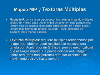 Mapeo MIP y  Texturas Múltiples Mapeo MIP : consiste en preprocesar las texturas creando múltiples copias del mismo cada una la mitad del anterior, esto porque si la textura solo es pegada al polígono cada textura es a cada píxel y tomara más tiempo de render; así cada Texel (elemento de Textura) toma menos espacio. Texturas Múltiples : requiere múltiples renderizados por lo que para obtener buen resultado se necesita una tarjeta con Acelerador de Gráficos, provee mejor calidad que el simple mapeo. Se puede colocar una imagen sobre otra (más transparente) para dar el sentido de movimiento pulso o hasta sombra. 