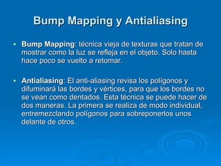 Bump Mapping y Antialiasing Bump Mapping : técnica vieja de texturas que tratan de mostrar como la luz se refleja en el objeto. Solo hasta hace poco se vuelto a retomar. Antialiasing : El anti-aliasing revisa los polígonos y difuminará las bordes y vértices, para que los bordes no se vean como dentados. Esta técnica se puede hacer de dos maneras. La primera se realiza de modo individual, entremezclando polígonos para sobreponerlos unos delante de otros. 