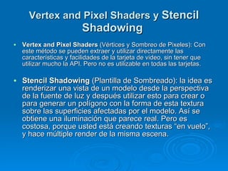 Vertex and Pixel Shaders y  Stencil Shadowing   Vertex and Pixel Shaders  (Vértices y Sombreo de Pixeles): Con este método se pueden extraer y utilizar directamente las características y facilidades de la tarjeta de video, sin tener que utilizar mucho la API. Pero no es utilizable en todas las tarjetas. Stencil Shadowing  (Plantilla de Sombreado): la idea es renderizar una vista de un modelo desde la perspectiva de la fuente de luz y después utilizar esto para crear o para generar un polígono con la forma de esta textura sobre las superficies afectadas por el modelo. Así se obtiene una iluminación que parece real. Pero es costosa, porque usted está creando texturas “en vuelo”, y hace múltiple render de la misma escena. 